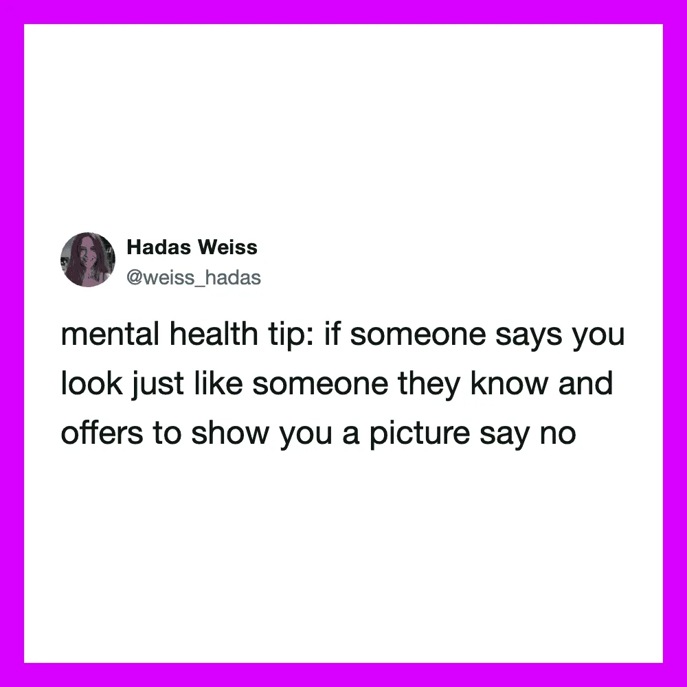 Mental health tip: if someone says you look just like someone they know, say no.