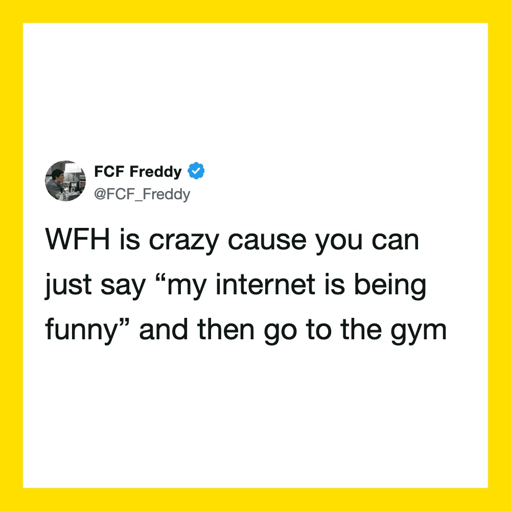 WFH is crazy cause you can just say 'my internet is being funny' and then go to the gym.