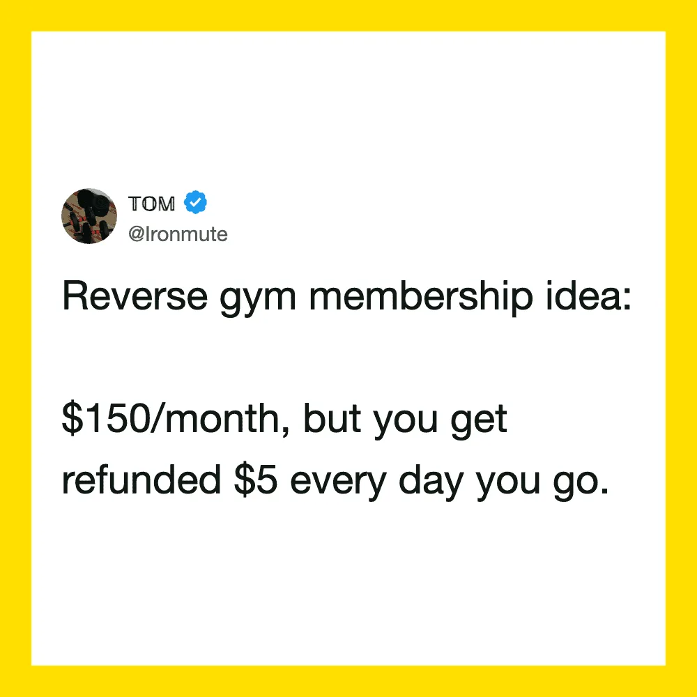 Reverse gym membership idea: $150/month, but you get refunded $5 every day you go.