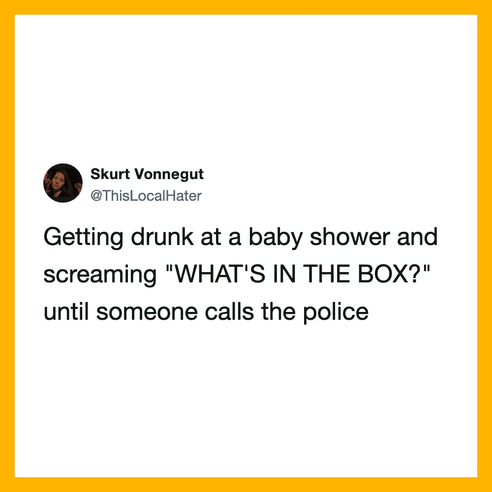 Getting drunk at a baby shower and screaming "WHAT'S IN THE BOX?" until someone calls the police.