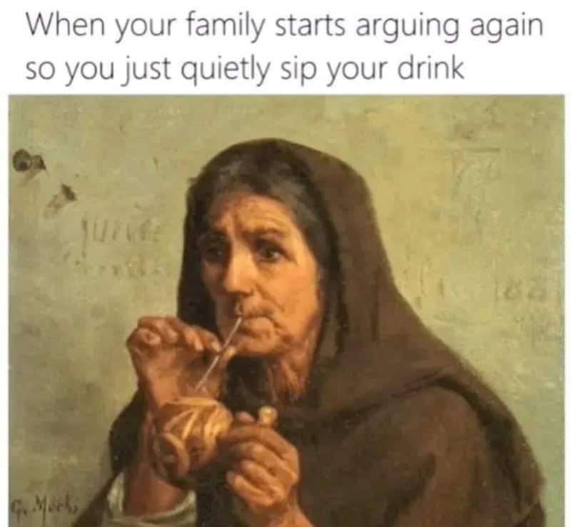 When your family starts arguing again so you just quietly sip your drink.