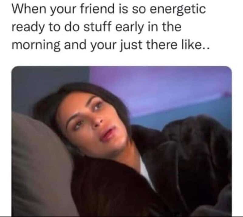 When your friend is so energetic ready to do stuff early in the morning and your just there like..
