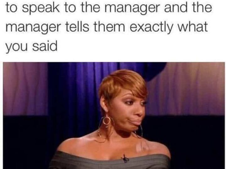 When a customer says they want to speak to the manager and the manager tells them exactly what you s.