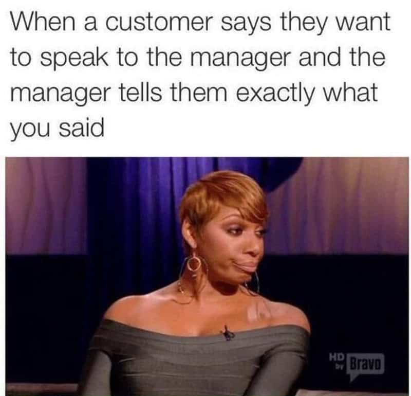 When a customer says they want to speak to the manager and the manager tells them exactly what you s.