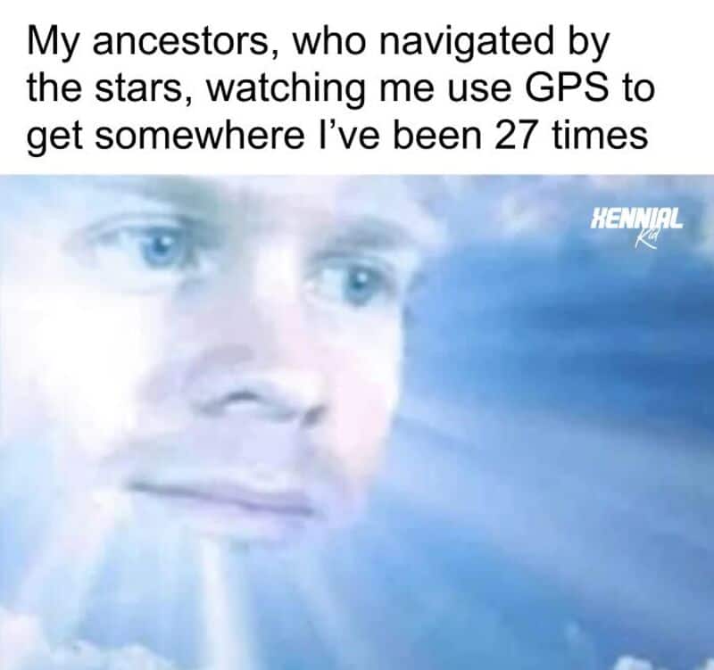My ancestors, who navigated by the stars, watching me use GPS to get somewhere I’ve been 27 times.