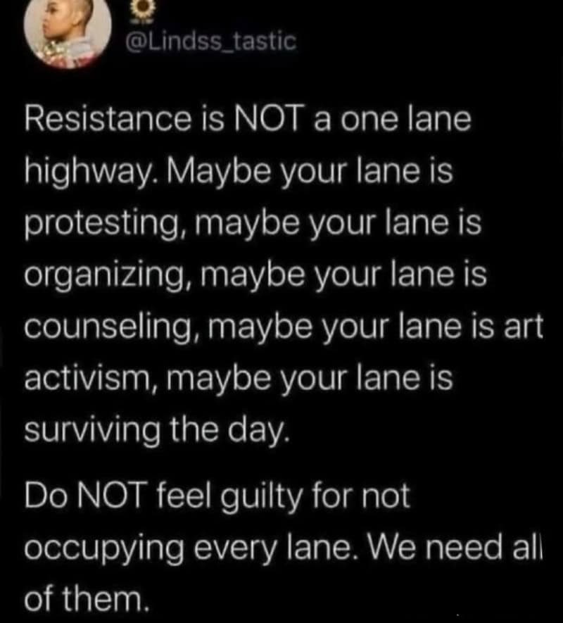 Resilience is not a one lane highway. Maybe your lane is protesting, organizing, counseling, art, or.