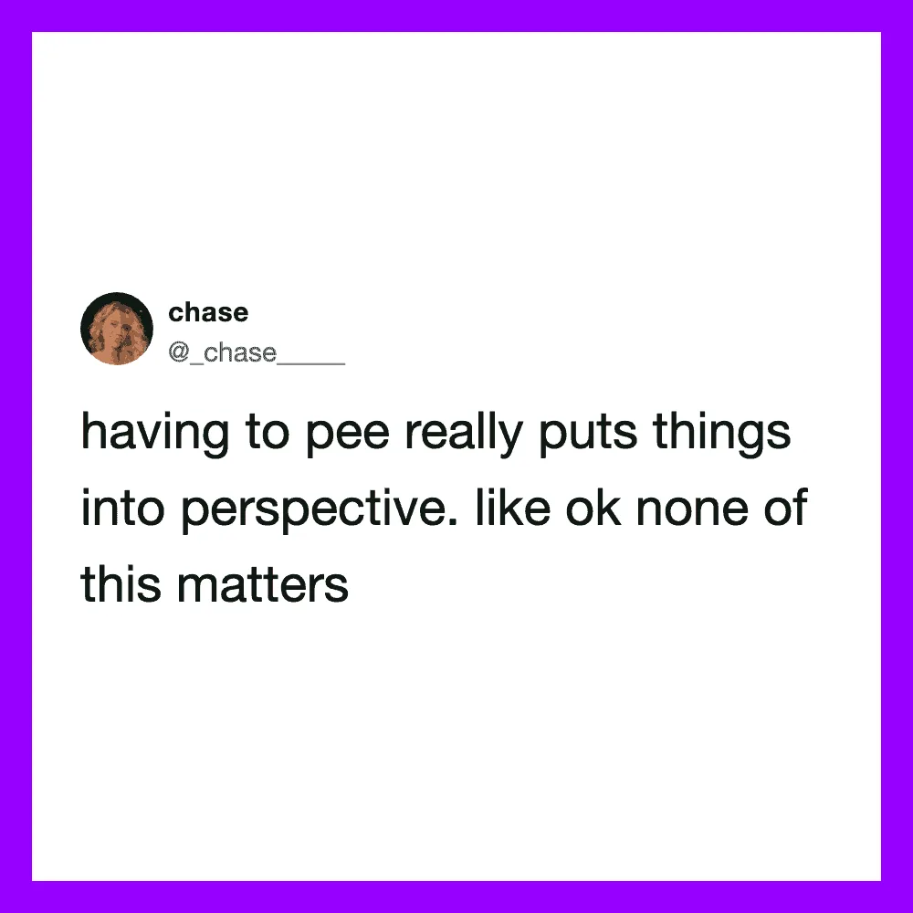 Having to pee really puts things into perspective, like ok none of this matters.