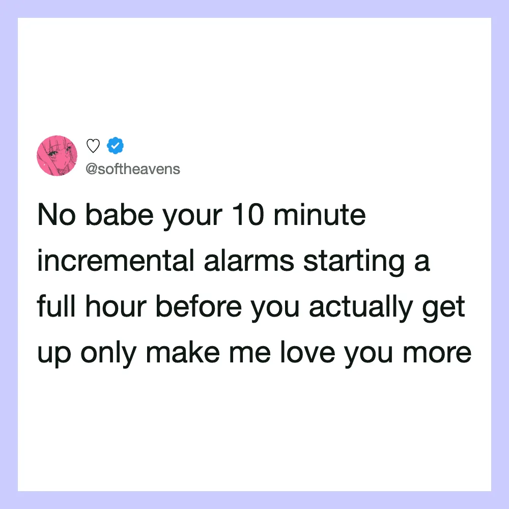 No babe your 10 minute incremental alarms starting a full hour before you actually get up only make.