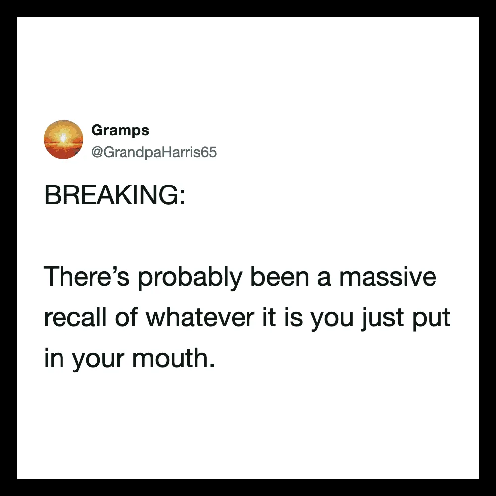 There’s probably been a massive recall of whatever it is you just put in your mouth.