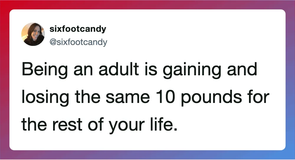 Being an adult is gaining and losing the same 10 pounds for the rest of your life.