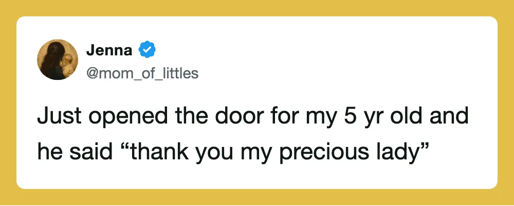 Just opened the door for my 5 yr old and he said 'thank you my precious lady'.