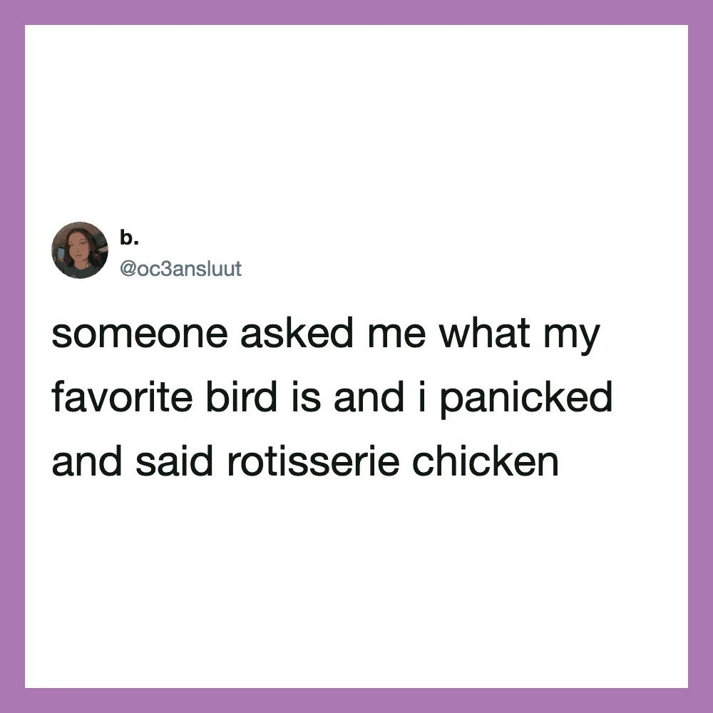 Someone asked me what my favorite bird is and I panicked and said rotisserie chicken.