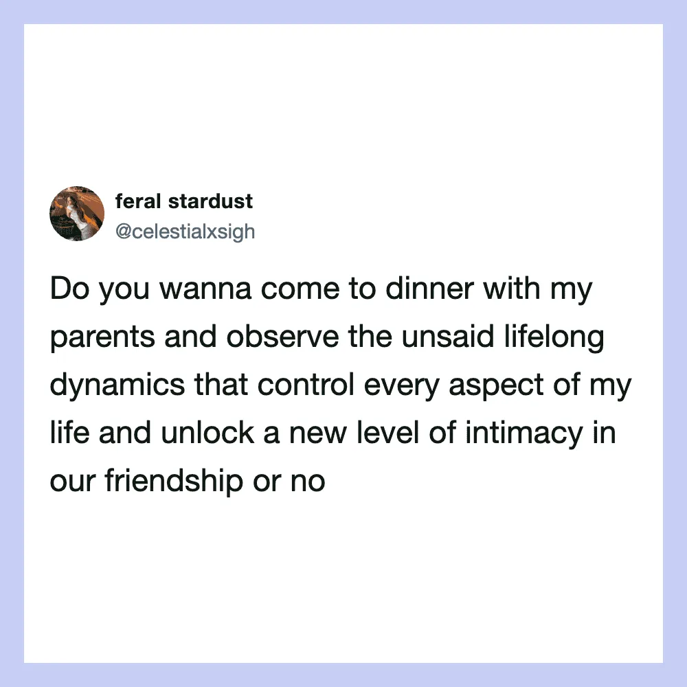 Do you wanna come to dinner with my parents and observe the unsaid lifelong dynamics?.