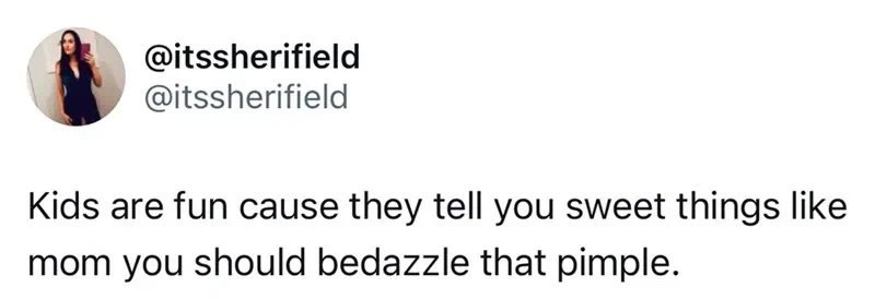 Kids are fun cause they tell you sweet things like mom you should bedazzle that pimple.