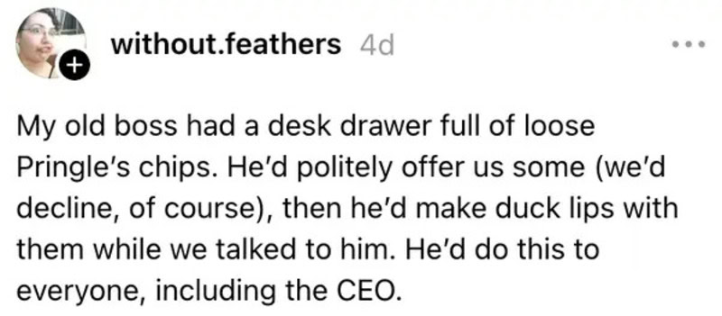 Old boss with a desk drawer full of loose Pringle's chips, making duck lips.