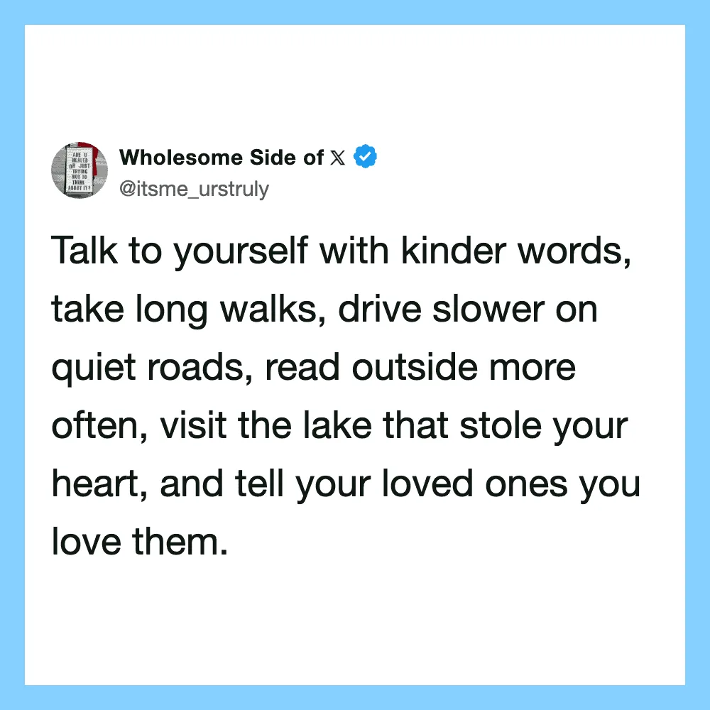 Talk kindly, walk slowly, read outside, visit lakes, tell loved ones.