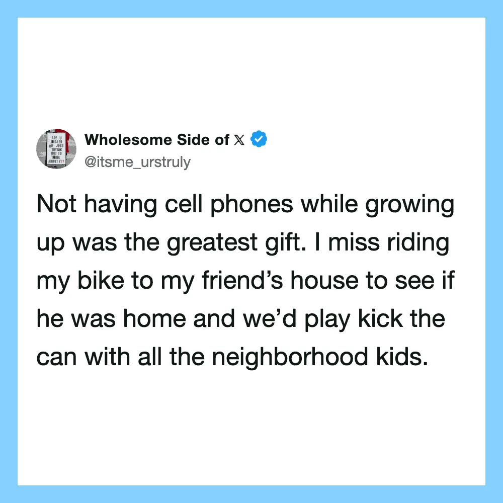 Not having cell phones while growing up was the greatest gift. I miss riding my bike to my friend's.